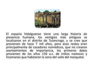 El espacio hidalguense tiene una larga historia de
presencia humana, los vestigios más antiguos se
localizaron en el distrito de Tulancingo, y se cree que
provienen de hace 7 mil años, pero esos restos eran
principalmente de cazadores nomádicos, que no crearon
asentamientos de importancia, los primeros datos
provienen de los años 150 a.c. de indios nastecos y
ticomanes que habitaron la zona del valle del mezquital.

01/04/2013                                            21
 