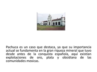 Pachuca es un caso que destaca, ya que su importancia
actual se fundamenta en la gran riqueza mineral que tuvo
desde antes de la conquista española, aquí existían
explotaciones de oro, plata y obsidiana de las
comunidades mexicas.

01/04/2013                                            22
 