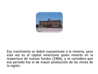 Ese crecimiento se debió nuevamente a la minería, pero
 está vez es el capital americano quien invierte en la
 reapertura de nuevos fundos (1906), y se considera que
 ese periodo fue el de mayor producción de las minas de
 la región.
01/04/2013                                           23
 
