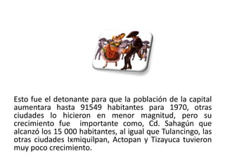 Esto fue el detonante para que la población de la capital
aumentara hasta 91549 habitantes para 1970, otras
ciudades lo hicieron en menor magnitud, pero su
crecimiento fue importante como, Cd. Sahagún que
alcanzó los 15 000 habitantes, al igual que Tulancingo, las
otras ciudades Ixmiquilpan, Actopan y Tizayuca tuvieron
muy poco crecimiento.
01/04/2013                                               24
 