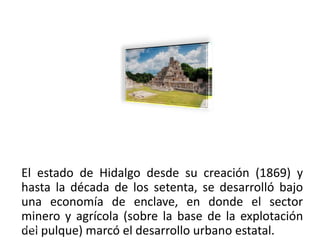 El estado de Hidalgo desde su creación (1869) y
hasta la década de los setenta, se desarrolló bajo
una economía de enclave, en donde el sector
minero y agrícola (sobre la base de la explotación
del pulque) marcó el desarrollo urbano estatal.
01/04/2013                                      25
 