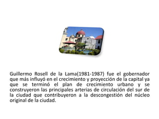 Guillermo Rosell de la Lama(1981-1987) fue el gobernador
que más influyó en el crecimiento y proyección de la capital ya
que se terminó el plan de crecimiento urbano y se
construyeron las principales arterias de circulación del sur de
la ciudad que contribuyeron a la descongestión del núcleo
original de la ciudad.

01/04/2013                                                   26
 