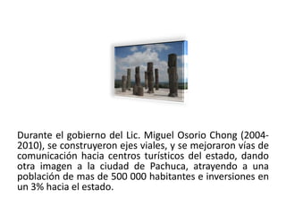 Durante el gobierno del Lic. Miguel Osorio Chong (2004-
2010), se construyeron ejes viales, y se mejoraron vías de
comunicación hacia centros turísticos del estado, dando
otra imagen a la ciudad de Pachuca, atrayendo a una
población de mas de 500 000 habitantes e inversiones en
un 3% hacia el estado.
01/04/2013                                              27
 