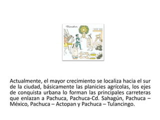 Actualmente, el mayor crecimiento se localiza hacia el sur
de la ciudad, básicamente las planicies agrícolas, los ejes
de conquista urbana lo forman las principales carreteras
que enlazan a Pachuca, Pachuca-Cd. Sahagún, Pachuca –
México, Pachuca – Actopan y Pachuca – Tulancingo.
01/04/2013                                               28
 