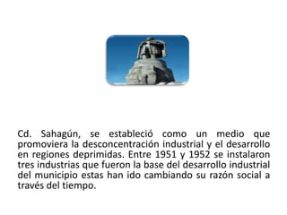 Cd. Sahagún, se estableció como un medio que
promoviera la desconcentración industrial y el desarrollo
en regiones deprimidas. Entre 1951 y 1952 se instalaron
tres industrias que fueron la base del desarrollo industrial
del municipio estas han ido cambiando su razón social a
través del tiempo.
01/04/2013                                                29
 
