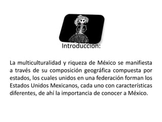 Introducción:

La multiculturalidad y riqueza de México se manifiesta
a través de su composición geográfica compuesta por
estados, los cuales unidos en una federación forman los
Estados Unidos Mexicanos, cada uno con características
diferentes, de ahí la importancia de conocer a México.


01/04/2013                                            3
 
