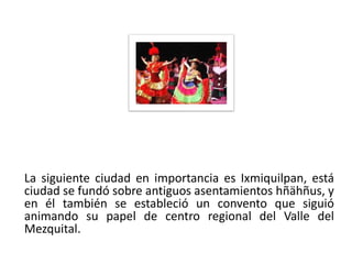 La siguiente ciudad en importancia es Ixmiquilpan, está
 ciudad se fundó sobre antiguos asentamientos hñähñus, y
 en él también se estableció un convento que siguió
 animando su papel de centro regional del Valle del
 Mezquital.
01/04/2013                                            31
 