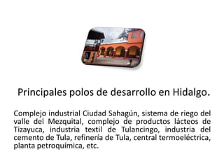 Principales polos de desarrollo en Hidalgo.
Complejo industrial Ciudad Sahagún, sistema de riego del
valle del Mezquital, complejo de productos lácteos de
Tizayuca, industria textil de Tulancingo, industria del
cemento de Tula, refinería de Tula, central termoeléctrica,
planta petroquímica, etc.
01/04/2013                                               38
 