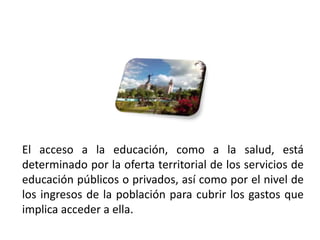 El acceso a la educación, como a la salud, está
 determinado por la oferta territorial de los servicios de
 educación públicos o privados, así como por el nivel de
 los ingresos de la población para cubrir los gastos que
 implica acceder a ella.
01/04/2013                                              45
 