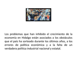 Los problemas que han inhibido el crecimiento de la
economía en Hidalgo están asociados a los obstáculos
que el país ha sorteado durante los últimos años, a los
errores de política económica y a la falta de un
verdadera política industrial nacional y estatal.

01/04/2013                                           48
 