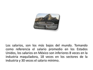 Los salarios, son los más bajos del mundo. Tomando
como referencia el salario promedio en los Estados
Unidos, los salarios en México son inferiores 8 veces en la
industria maquiladora, 18 veces en los sectores de la
industria y 30 veces el salario mínimo.
01/04/2013                                               49
 