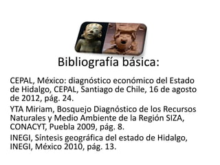 Bibliografía básica:
CEPAL, México: diagnóstico económico del Estado
de Hidalgo, CEPAL, Santiago de Chile, 16 de agosto
de 2012, pág. 24.
YTA Miriam, Bosquejo Diagnóstico de los Recursos
Naturales y Medio Ambiente de la Región SIZA,
CONACYT, Puebla 2009, pág. 8.
INEGI, Síntesis geográfica del estado de Hidalgo,
INEGI, México 2010, pág. 13.
01/04/2013                                           54
 