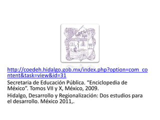 http://coedeh.hidalgo.gob.mx/index.php?option=com_co
ntent&task=view&id=31
Secretaria de Educación Pública. “Enciclopedia de
México”. Tomos VII y X, México, 2009.
Hidalgo, Desarrollo y Regionalización: Dos estudios para
el desarrollo. México 2011,.

01/04/2013                                             56
 
