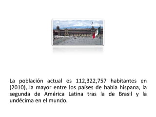 La población actual es 112,322,757 habitantes en
(2010), la mayor entre los países de habla hispana, la
segunda de América Latina tras la de Brasil y la
undécima en el mundo.
01/04/2013                                           7
 