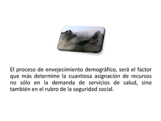 El proceso de envejecimiento demográfico, será el factor
que más determine la cuantiosa asignación de recursos
no sólo en la demanda de servicios de salud, sino
también en el rubro de la seguridad social.



01/04/2013                                             9
 