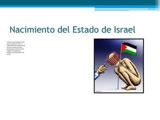 Nacimiento del Estado de Israel
El estado de Israel (Medinat Yisrael)
inició su existencia en 1948. La
Organización de las Naciones Unidas
creyó que dividiendo el territorio
se solucionaría el problema cultural
y religioso entre palestinos e
Israelitas; sin embargo sembró odio
y guerra .
 