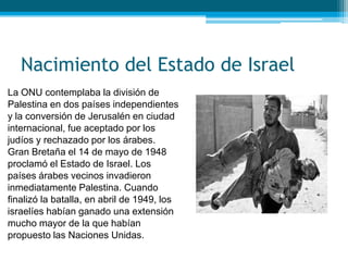 Nacimiento del Estado de Israel
La ONU contemplaba la división de
Palestina en dos países independientes
y la conversión de Jerusalén en ciudad
internacional, fue aceptado por los
judíos y rechazado por los árabes.
Gran Bretaña el 14 de mayo de 1948
proclamó el Estado de Israel. Los
países árabes vecinos invadieron
inmediatamente Palestina. Cuando
finalizó la batalla, en abril de 1949, los
israelíes habían ganado una extensión
mucho mayor de la que habían
propuesto las Naciones Unidas.
 