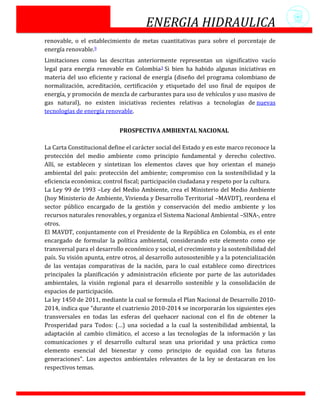 ENERGIA HIDRAULICA
renovable, o el establecimiento de metas cuantitativas para sobre el porcentaje de
energía renovable.9
Limitaciones como las descritas anteriormente representan un significativo vacío
legal para energía renovable en Colombia3 Si bien ha habido algunas iniciativas en
materia del uso eficiente y racional de energía (diseño del programa colombiano de
normalización, acreditación, certificación y etiquetado del uso final de equipos de
energía, y promoción de mezcla de carburantes para uso de vehículos y uso masivo de
gas natural), no existen iniciativas recientes relativas a tecnologías de nuevas
tecnologías de energía renovable.


                            PROSPECTIVA AMBIENTAL NACIONAL

La Carta Constitucional define el carácter social del Estado y en este marco reconoce la
protección del medio ambiente como principio fundamental y derecho colectivo.
Allí, se establecen y sintetizan los elementos claves que hoy orientan el manejo
ambiental del país: protección del ambiente; compromiso con la sostenibilidad y la
eficiencia económica; control fiscal; participación ciudadana y respeto por la cultura.
La Ley 99 de 1993 –Ley del Medio Ambiente, crea el Ministerio del Medio Ambiente
(hoy Ministerio de Ambiente, Vivienda y Desarrollo Territorial –MAVDT), reordena el
sector público encargado de la gestión y conservación del medio ambiente y los
recursos naturales renovables, y organiza el Sistema Nacional Ambiental –SINA-, entre
otros.
El MAVDT, conjuntamente con el Presidente de la República en Colombia, es el ente
encargado de formular la política ambiental, considerando este elemento como eje
transversal para el desarrollo económico y social, el crecimiento y la sostenibilidad del
país. Su visión apunta, entre otros, al desarrollo autosostenible y a la potencialización
de las ventajas comparativas de la nación, para lo cual establece como directrices
principales la planificación y administración eficiente por parte de las autoridades
ambientales, la visión regional para el desarrollo sostenible y la consolidación de
espacios de participación.
La ley 1450 de 2011, mediante la cual se formula el Plan Nacional de Desarrollo 2010-
2014, indica que “durante el cuatrienio 2010-2014 se incorporarán los siguientes ejes
transversales en todas las esferas del quehacer nacional con el fin de obtener la
Prosperidad para Todos: (…) una sociedad a la cual la sostenibilidad ambiental, la
adaptación al cambio climático, el acceso a las tecnologías de la información y las
comunicaciones y el desarrollo cultural sean una prioridad y una práctica como
elemento esencial del bienestar y como principio de equidad con las futuras
generaciones”. Los aspectos ambientales relevantes de la ley se destacaran en los
respectivos temas.
 
