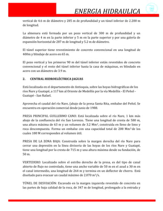 ENERGIA HIDRAULICA
vertical de 4.6 m de diámetro y 285 m de profundidad y un túnel inferior de 2.200 m
de longitud.

La almenara está formada por un pozo vertical de 300 m de profundidad y un
diámetro de 4 m en la parte inferior y 5 m en la parte superior y por una galería de
expansión horizontal de 287 m de longitud y 5.2 m de diámetro.

El túnel superior tiene revestimiento de concreto convencional en una longitud de
400m y blindaje de acero en 65 m.

El pozo vertical y los primeros 90 m del túnel inferior están revestidos de concreto
convencional y el resto del túnel inferior hasta la casa de máquinas, es blindado en
acero con un diámetro de 3.9 m.

2.   CENTRAL HIDROELÉCTRICA JAGUAS

Está localizada en el departamento de Antioquia, sobre las hoyas hidrográficas de los
ríos Nare y Guatapé, a 117 km al Oriente de Medellín por la vía Medellín - El Peñol -
Guatapé - San Rafael.

Aprovecha el caudal del río Nare, (abajo de la presa Santa Rita, embalse del Peñol. Se
encuentra en operación comercial desde junio de 1988.

PRESA PRINCIPAL GUILLERMO CANO: Está localizada sobre el río Nare, 1 km más
abajo de la confluencia del río San Lorenzo. Tiene una longitud de cresta de 580 m,
una altura máxima de 63 m y un volumen de 3.2 Mm3, construida en lleno de limo y
roca descompuesta. Forma un embalse con una capacidad total de 208 Mm3 de los
cuales 180 M corresponden al volumen útil.

PRESA DE LA ZONA BAJA: Construida sobre la margen derecha del río Nare para
cerrar una depresión en la línea divisoria de las hoyas de los ríos Nare y Guatapé,
tiene una longitud por la cresta de 715 m y una altura máxima desde su fundación, de
50 m.

VERTEDERO: Localizado sobre el estribo derecho de la presa, es del tipo de canal
abierto de flujo no controlado, tiene una ancho variable de 50 m en el azud a 30 m en
el canal intermedio, una longitud de 264 m y termina en un deflector de chorro. Está
diseñado para evacuar un caudal máximo de 2.070 m3/s.

TÚNEL DE DESVIACIÓN: Excavado en la margen izquierda revestido de concreto en
las partes de baja calidad de la roca, de 347 m de longitud, prolongado a la entrada y
 