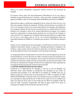 ENERGIA HIDRAULICA
Carlos y su cuenca hidrográfica comprende también territorios del municipio de
Guatapé.

El proyecto forma parte del aprovechamiento hidroeléctrico de los ríos Nare y
Guatapé, el cual está formado por 4 centrales: sobre el río Nare: Guatapé (560 MW) y
Jaguas (170 MW); y sobre el río Guatapé: Playas (200 MW) y San Carlos (1.240MW).

Aprovecha las aguas y condiciones topográficas de las cuencas de estos ríos así: el río
Nare, de su primer embalse de regulación "El Peñol", permite desviar un caudal de 45
m3/s al río Guatapé a través de la central hidroeléctrica de Guatapé; adicionalmente,
de su segundo embalse de San Lorenzo, permite desviar un caudal medio de 39 m3/s
también al río Guatapé a través de la central hidroeléctrica de Jaguas. Los caudales
anteriores, adicionados al caudal propio aportado por la cuenca del río Guatapé, el
cual es de 29 m3/s y regulados por el embalse Playas, permite utilizar un caudal medio
de 112 m3/s y una cabeza neta de 176 m, en la central hidroeléctrica Playa con
capacidad instalada de 200MW en 3 unidades, para producir 1.450 GWh de energía al
año.

El agua, una vez captada por la torre sumergida, es conducida por un túnel a la casa de
máquinas subterránea, donde se alojan las 3 unidades generadores acopladas a las
turbinas. Luego, el agua sale por los tubos de aspiración a la almenara aguas abajo y
de allí descargará de nuevo al río Guatapé a través del túnel de descarga.

La energía generada es transformada en el recinto de la casa de máquinas (caverna de
transformadores) y a través del pozo de cables es llevada al patio de maniobras en la
superficie, encima de la casa de máquinas. En este patio de maniobras está localizado
el edificio de Comando, y desde este sitio se desprende una línea de transmisión a 230
KV hasta las subestaciones Guatapé y Oriente en una longitud de 55 km, quedando así
la energía generada incorporada al sistema interconectado.
4. CENTRAL HIDROELÉCTRICA DE SAN CARLOS
Localizada en el departamento de Antioquia a 150 km al este de Medellín, sus
diferentes obras están ubicadas en jurisdicción del municipio de San Carlos. Su
capacidad total instalada es de 1240 MW en 8 unidades de 155MW cada una. La
primera etapa de la central entró en funcionamiento en 1984 y la segunda en 1987.
PRESA DE PUNCHINÁ: Localizada sobre el río Guatapé, forma un embalse de 3.4km2,
con capacidad de almacenamiento de 72 Mm3 de los cuales 50 son de embalse útil.
Tiene una altura de 70 m sobre el nivel medio del río, 800 m de longitud, 6 Mm 3 de
lleno de suelos residuales compactados. Del lado de aguas arriba de la presa se
construyó una ataguía de desviación que hace parte de ésta.
 