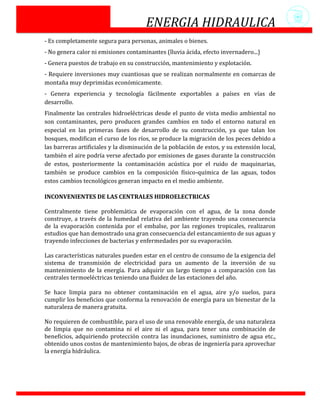 ENERGIA HIDRAULICA
- Es completamente segura para personas, animales o bienes.
- No genera calor ni emisiones contaminantes (lluvia ácida, efecto invernadero...)
- Genera puestos de trabajo en su construcción, mantenimiento y explotación.
- Requiere inversiones muy cuantiosas que se realizan normalmente en comarcas de
montaña muy deprimidas económicamente.
- Genera experiencia y tecnología fácilmente exportables a países en vías de
desarrollo.
Finalmente las centrales hidroeléctricas desde el punto de vista medio ambiental no
son contaminantes, pero producen grandes cambios en todo el entorno natural en
especial en las primeras fases de desarrollo de su construcción, ya que talan los
bosques, modifican el curso de los ríos, se produce la migración de los peces debido a
las barreras artificiales y la disminución de la población de estos, y su extensión local,
también el aire podría verse afectado por emisiones de gases durante la construcción
de estos, posteriormente la contaminación acústica por el ruido de maquinarias,
también se produce cambios en la composición físico-química de las aguas, todos
estos cambios tecnológicos generan impacto en el medio ambiente.

INCONVENIENTES DE LAS CENTRALES HIDROELECTRICAS

Centralmente tiene problemática de evaporación con el agua, de la zona donde
construye, a través de la humedad relativa del ambiente trayendo una consecuencia
de la evaporación contenida por el embalse, por las regiones tropicales, realizaron
estudios que han demostrado una gran consecuencia del estancamiento de sus aguas y
trayendo infecciones de bacterias y enfermedades por su evaporación.

Las características naturales pueden estar en el centro de consumo de la exigencia del
sistema de transmisión de electricidad para un aumento de la inversión de su
mantenimiento de la energía. Para adquirir un largo tiempo a comparación con las
centrales termoeléctricas teniendo una fluidez de las estaciones del año.

Se hace limpia para no obtener contaminación en el agua, aire y/o suelos, para
cumplir los beneficios que conforma la renovación de energía para un bienestar de la
naturaleza de manera gratuita.

No requieren de combustible, para el uso de una renovable energía, de una naturaleza
de limpia que no contamina ni el aire ni el agua, para tener una combinación de
beneficios, adquiriendo protección contra las inundaciones, suministro de agua etc.,
obtenido unos costos de mantenimiento bajos, de obras de ingeniería para aprovechar
la energía hidráulica.
 