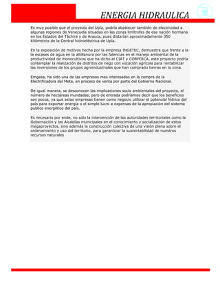 ENERGIA HIDRAULICA
Es muy posible que el proyecto del Upía, podría abastecer también de electricidad a
algunas regiones de Venezuela situadas en las zonas limítrofes de esa nación hermana
en los Estados del Táchira y de Arauca, pues distarían aproximadamente 350
kilómetros de la Central hidroeléctrica de Upía.

En la exposición de motivos hecha por la empresa INGETEC, demuestra que frente a la
la escases de agua en la altillanura por las falencias en el manejo ambiental de la
productividad de monocultivos que ha dicho el CIAT y CORPOICA, este proyecto podría
contemplar la realización de distritos de riego con vocación agrícola para rentabilizar
las inversiones de los grupos agroindustriales que han comprado tierras en la zona.

Emgesa, ha sido una de las empresas mas interesadas en la compra de la
Electrificadora del Meta, en proceso de venta por parte del Gobierno Nacional.

De igual manera, se desconocen las implicaciones socio ambientales del proyecto, el
número de hectáreas inundadas, pero de entrada podríamos decir que los beneficios
son pocos, ya que estas empresas tienen como negocio utilizar el potencial hídrico del
país para exportar energía o el simple lucro a expensas de la apropiación del sistema
publico energético del país.

Es necesario por ende, no solo la intervención de las autoridades territoriales como la
Gobernación y las Alcaldías municipales en el conocimiento y socialización de estos
megaproyectos, sino además la construcción colectiva de una visión plena sobre el
ordenamiento y uso del territorio, para garantizar la sustentabilidad de nuestros
recursos naturales
 