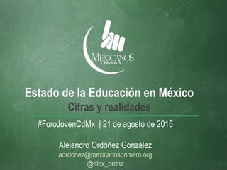 Estado de la Educación en México
Cifras y realidades
#ForoJovenCdMx | 21 de agosto de 2015
Alejandro Ordóñez González
aordonez@mexicanosprimero.org
@alex_ordnz
 
