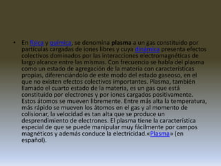 En física y química, se denomina plasma a un gas constituido por partículas cargadas de iones libres y cuya dinámica presenta efectos colectivos dominados por las interacciones electromagnéticas de largo alcance entre las mismas. Con frecuencia se habla del plasma como un estado de agregación de la materia con características propias, diferenciándolo de este modo del estado gaseoso, en el que no existen efectos colectivos importantes. Plasma, también llamado el cuarto estado de la materia, es un gas que está constituido por electrones y por iones cargados positivamente. Estos átomos se mueven libremente. Entre más alta la temperatura, más rápido se mueven los átomos en el gas y al momento de colisionar, la velocidad es tan alta que se produce un desprendimiento de electrones. El plasma tiene la característica especial de que se puede manipular muy fácilmente por campos magnéticos y además conduce la electricidad.«Plasma» (en español).