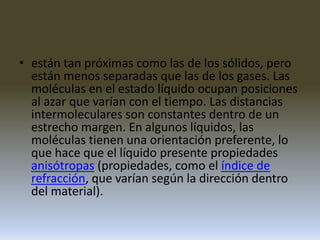 están tan próximas como las de los sólidos, pero están menos separadas que las de los gases. Las moléculas en el estado líquido ocupan posiciones al azar que varían con el tiempo. Las distancias intermoleculares son constantes dentro de un estrecho margen. En algunos líquidos, las moléculas tienen una orientación preferente, lo que hace que el líquido presente propiedades anisótropas (propiedades, como el índice de refracción, que varían según la dirección dentro del material).