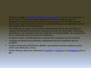 Se denomina gas al estado de agregación de la materia en el que las sustancias no tienen forma ni volumen propio, adoptando el de los recipientes que las contienen. Las moléculas que constituyen un gas casi no son atraídas unas por otras, por lo que se mueven en el vacío a gran velocidad y muy separadas unas de otras, explicando así las propiedades:Las moléculas de un gas se encuentran prácticamente libres, de modo que son capaces de distribuirse por todo el espacio en el cual son contenidos. Las fuerzas gravitatorias y de atracción entre las moléculas son despreciables, en comparación con la velocidad a que se mueven las moléculas. Los gases ocupan completamente el volumen del recipiente que los contiene. Los gases no tienen forma definida, adoptando la de los recipientes que las contiene. Pueden comprimirse fácilmente, debido a que existen enormes espacios vacíos entre unas moléculas y otras. Existen diversas leyes que relacionan la presión, el volumen y la temperatura de un gas.