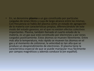 En, se denomina plasma a un gas constituido por partículas cargadas de iones libres y cuya de largo alcance entre las mismas. Con frecuencia se habla del plasma como un estado de agregación de la materia con características propias, diferenciándolo de este modo del estado gaseoso, en el que no existen efectos colectivos importantes. Plasma, también llamado el cuarto estado de la materia, es un gas que está constituido por electrones y por iones cargados positivamente. Estos átomos se mueven libremente. Entre más alta la temperatura, más rápido se mueven los átomos en el gas y al momento de colisionar, la velocidad es tan alta que se produce un desprendimiento de electrones. El plasma tiene la característica especial de que se puede manipular muy fácilmente por campos magnéticos y además conduce la (en español).