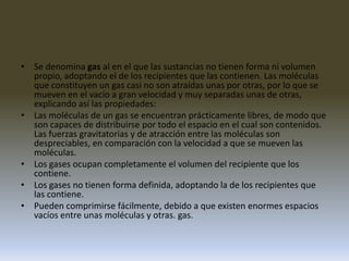 Se denomina gas al en el que las sustancias no tienen forma ni volumen propio, adoptando el de los recipientes que las contienen. Las moléculas que constituyen un gas casi no son atraídas unas por otras, por lo que se mueven en el vacío a gran velocidad y muy separadas unas de otras, explicando así las propiedades:Las moléculas de un gas se encuentran prácticamente libres, de modo que son capaces de distribuirse por todo el espacio en el cual son contenidos. Las fuerzas gravitatorias y de atracción entre las moléculas son despreciables, en comparación con la velocidad a que se mueven las moléculas. Los gases ocupan completamente el volumen del recipiente que los contiene. Los gases no tienen forma definida, adoptando la de los recipientes que las contiene. Pueden comprimirse fácilmente, debido a que existen enormes espacios vacíos entre unas moléculas y otras. gas.