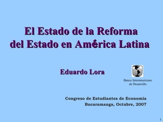 El Estado de la Reforma  del Estado en Am é rica Latina  Eduardo Lora Congreso de Estudiantes de Economia Bucaramanga, Octubre, 2007 Banco Interamericano de Desarrollo 