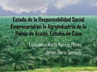 Estado de la Responsabilidad Social
Empresarial en la Agroindustria de la
  Palma de Aceite. Estudio de Caso
        Esperanza María Herazo Flórez
                 Javier Darío Serrano
 