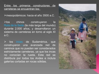 Entre los primeros constructores de carreteras se encuentran los: mesopotámicos: hacia el año 3500 a.C. los chinos construyeron la Ruta de la Seda (la más larga del mundo) durante 2.000 años, y desarrollaron un sistema de carreteras en torno al siglo XI a.C. los incas de Sudamérica, que construyeron una avanzada red de caminos que no pueden ser considerados estrictamente carreteras, ya que los incas no conocían la rueda. Esta red se distribuía por todos los Andes e incluía galerías cortadas en rocas sólidas.
