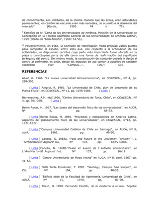 de conocimiento. Los institutos, de la misma manera que las áreas, eran actividades
permanentes; en cambio las escuelas eran más variables, de acuerdo a la demanda del
mercado"          (García,         1995:        74           y         75).

9
 Extraído de la "Carta de las Universidades de América. Posición de la Universidad de
Concepción en la Tercera Asamblea General de las Universidades de América Latina",
1959 (citado en "Foro Abierto", 1968: 54-56).

10
   Posteriormente, en 1966, la Comisión de Planificación Física propuso varios puntos
para completar el estudio, entre ellos que, con respecto a la ordenación de las
actividades, se dispusieran recintos cuya parte más importante fuese ubicada en la
plaza o constituyere parte de ella como una forma de reafirmación del significado
jerárquico del centro. Del mismo modo, la construcción del conjunto debería ir desde el
centro al perímetro, es decir, desde los espacios de uso común a aquéllos de carácter
específico          (Ver          "Campus...",          1967:          50).

REFERENCIAS

Abad, G. 1966. "La nueva universidad latinoamericana", en CONESCAL, Nº 4, pp.
298-300.

      [ Links ] Alegría, R. 1969. "La Universidad de Chile, plan de desarrollo de su
Planta Física", en CONESCAL, Nº 12, pp. 1078-1086.       [ Links ]

Barrenechea, A.M. etal.1966. "Centro Universitario de Talca, Chile", en CONESCAL, Nº
4, pp. 361-368.     [ Links ]

Behm Rosas, H. 1967. "Las bases del desarrollo físico de las universidades", en AUCA,
Nº                8,                  pp.                     65-72.

     [ Links ]Behm Rosas, H. 1969. "Proyectos y realizaciones en América Latina.
Aspectos del planeamiento físico de las universidades", en CONESCAL, N°12, pp.
1071-1077.

         [ Links ]"Campus Universidad Católica de Chile en Santiago", en AUCA, Nº 8,
abril,                  1967,                 pp.               49-50.

     [ Links ] Canella, G. 1968a. "Past and Future of the University ´Anticity´", L
´ArchitectureD´Aujourd´hui,       Nº       137,       pp.      CXXV-CXXX.

     [ Links ]Canella, G. 1968b."Passé et avenir de l`antiville universitaire", en
L`ArchitectureD`Aujourd`hui,       Nº       137,       pp.         16-19.

     [ Links ] "Centro Universitario de Playa Ancha" en AUCA, Nº 8, abril, 1967, pp.
41-42.

         [ Links ] Dalla Porta Fernández, T. 2001. "Santiago, Campus San Joaquín", en
CA,                 Nº              104,            pp.            48-55.

    [ Links ] "Edificio sede de la Facultad de Agronomía. Universidad de Chile", en
AUCA,          Nº           19,          1970,        pp.          83-90.

         [ Links ] Eliash, H. 1990. Fernando Castillo, de lo moderno a lo real. Bogotá:
 