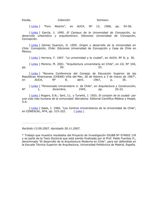 Escala,                     Colección                     Somosur.

      [ Links ]   "Foro   Abierto",   en   AUCA,    Nº   13,    1968,   pp.    54-56.

     [ Links ] García, J. 1995. El Campus de la Universidad de Concepción, su
desarrollo urbanístico y arquitectónico. Ediciones Universidad de Concepción,
Concepción.

      [ Links ] Gómez Oyarzún, G. 1995. Origen y desarrollo de la Universidad en
Chile. Concepción, Chile: Ediciones Universidad de Concepción y Casa de Chile en
México.

      [ Links ] Herrera, F. 1967. "La universidad y la ciudad", en AUCA, Nº 8, p. 36.

      [ Links ] Moreno, M. 2001. "Arquitectura universitaria en Chile", en CA, Nº 104,
pp.                          30-                          33.

    [ Links ] "Novena Conferencia del Consejo de Educación Superior de las
Repúblicas Americanas (CHEAR) Viña del Mar, 26 de febrero a 3 de marzo de 1967",
en       AUCA,       Nº       8,       abril,     1967,        p.     36.

      [ Links ] "Pensionado Universitario U. de Chile", en Arquitectura y Construcción,
Nº           1,         diciembre,          1945,          pp.         20-22.

     [ Links ] Rogers, E.N.; Sert, J.L. y Tyrwhit, J. 1955. El corazón de la ciudad: por
una vida más humana de la comunidad. Barcelona: Editorial Científico-Médica y Hoepli,
S.A.

     [ Links ] Salas, I. 1966. "Los Centros Universitarios de la Universidad de Chile",
en CONESCAL, Nº4, pp. 315-322.         [ Links ]




Recibido:13.09.2007. Aprobado:30.11.2007.

* Trabajo que muestra resultados del Proyecto de Investigación DIUBB Nº 074602 1/R
y es parte de la Tesis Doctoral que está siendo finalizada por el Prof. Pablo Fuentes H.,
denominada "El desarrollo de la Arquitectura Moderna en Chile", para ser defendida en
la Escuela Técnica Superior de Arquitectura, Universidad Politécnica de Madrid, España.
 