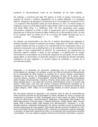 enseñanza se desconcentraron varias de sus facultades de las sedes centrales.

Sin embargo, a comienzos del siglo XX aparece en Chile el campus universitario, un
conjunto de terrenos y edificios dependientes de la ciudad dedicados a la enseñanza
superior. Inauguran esta tipología la construcción de la Universidad de Concepción (1921)
y su respectivo Plan Regulador hecho por Karl Brunner en 1931. Al mismo tiempo en
Valparaíso cuenta la Universidad Federico Santa María (1928-31) de Josué Smith Solar y
José Smith Miller (Figs. 2 y 3)(Moreno, 2001: 30). Otro antecedente sobre campus
universitarios modernos en Chile se debe al anteproyecto para la ciudad universitaria
elaborado por la Dirección General de Obras Públicas de la Universidad de Chile. Se trata
de un conjunto sobre un terreno de 27 ha, al oriente del Estadio Nacional que no se
construyó              ("Pensionado...",             1945:             20-22).

No obstante, con posterioridad a los años 50, el impulso desarrollista que impregnó el
ambiente posbélico alcanzó al ambiente universitario. Siguiendo a H. Behm (1969: 1071),
se puede constatar que hay un acento en la concentración de las instalaciones físicas. La
aspiración consecuente con su planificación es la de conformar una "ciudad universitaria"
que supere al mero conglomerado de edificios. En consecuencia, las corporaciones de
educación superior tenderán, a partir de este momento, a la planificación de campus
universitarios en concordancia con el desarrollo integral de sus actividades. En este sentido,
agrega Behm, la universidad y el desarrollo imponen la necesidad de absorber demandas
cuantitativas de gran magnitud y la revisión urgente de contenidos y acciones de la
actividad universitaria.



Respuesta a la demanda de educación profesional fue el crecimiento de las
universidades en Santiago. Por ejemplo, a partir de 1965 la Comisión de Planeamiento
de la Universidad de Chile propuso la creación de 5 nuevos núcleos universitarios
ubicados en los barrios de Independencia (destinado al área de la salud), Macul
(ciencias básicas, sociales y humanidades), Avenida Beaucheff (estudios tecnológicos
sobre energía, comunicaciones, industria, minería, obras civiles, etc.), Santa Rosa Sur
(área agropecuaria) y una sede para servicios administrativos junto a la actual casa
central. Todos ellos, cual más cual menos, incorporó distribuciones fundadas en el
urbanismo moderno ya sea a través de la ciudad funcional y a través del corazón de la
ciudad (Alegría, 1969: 1080). En la Universidad Católica el mismo proceso se haría
poco                                     después.

Por otra parte comenzó la expansión a las regiones. Para el caso, la Universidad de
Chile concentró durante los 60 actividades en sedes ubicadas en: Arica e Iquique que
comenzaron a funcionar en 1965, Antofagasta que lo hizo a partir de 1964, La Serena
a partir de 1962 (Arqto.: José Dvoredsky), Valparaíso y Talca desde 1965 (Arqtos. Ana
María Barrenechea, Francisco Ehijo y Yolanda Schwartz), Chillán desde 1966, Temuco
desde 1960 y Osorno desde 1965 (Arqtos.:A.M. Barrenechea,Y. Schwartz, F. e hijo,
Osvaldo Cáceres y Alejandro Rodríguez)5. Por último, también ocurrió la fundación de
nuevas instituciones de nivel superior. Entre éstas últimas cuenta la fundación en 1947
de la Universidad Técnica del Estado (UTE), institución de educación superior destinada
a contribuir al desarrollo industrial de Chile y a la extensión del conocimiento científico
y tecnológico. Tuvo por objetivo preparar técnicos de formación intermedia y superior.
 