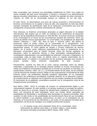 Esta universidad, que comenzó sus actividades académicas en 1952, tuvo sedes en
varias ciudades del país como Concepción y Temuco e incorporó a su administración
algunas escuelas industriales ya existentes. También fue ejemplo de estos intereses la
creación en 1954 de la Universidad Austral en Valdivia, al sur del país.

En este marco, se desarrollaron una serie de nuevos proyectos e intervenciones en
terrenos universitarios en la capital y fuera de ella. Una expansión de este tipo debió
manejar conceptos de planificación ideal de la institución universitaria que tuvo por
consiguiente consecuencias urbanas interesantes de rastrear.

Para entonces, la dinámica universitaria alcanzaba un papel relevante en el debate
internacional. Ello explica que en 1967 se realizara la IX Conferencia de Educación
Superior de las Repúblicas Americanas en Viña del Mar. El evento revisó las vicisitudes
de la universidad en el marco de las circunstancias sociales del momento. Entre sus
puntos de debate incluyó expresamente "La universidad y los problemas de desarrollo
urbano" ("Novena...", 1967: 36). Para el caso, F. Herrera (1967: 36) definió la
proyección sobre el medio urbano de la universidad en 5 perspectivas: 1°la
universidad como función económica definida, 2°como centro cultural, 3°como sistema
educacional urbano, 4° como agente de cambio y 5°como institución de servicio
público. En el tercer punto reflexionó específicamente sobre la importancia de la
educación universitaria para el interés nacional, sobre las formas regulares de
educación, sobre la educación técnica y otras actividades interdisciplinarias, la
investigación especializada y sus posibilidades de extensión universal e integradora. La
universidad, vista de este modo, se definía como un "agente dinamizador de la
movilidad social" en relación a la activación de los procesos culturales que incluían a
grupos     sociales    hasta    entonces      marginados     de    este     proceso.

Precisamente, durante los años 60 la crisis cultural extendida sobre los ideales
materiales y espirituales de la sociedad alcanzó también al mundo universitario por
medio de la Reforma Universitaria acuñada por el mundo de izquierda, el marxista y el
socialcristiano (Gómez, 1995: 20 y s.). La transformación de las ideas, de los símbolos
y de las estructuras sociales tuvieron reflejo en las corporaciones universitarias de toda
América Latina. Las profesiones liberales quedaron estancadas. En su reemplazo
aparecieron las profesiones tecnológicas buscando posición en la educación superior.
Su transformación se relacionó con la aparición de una amplia variedad de actividades.
El crecimiento de la población universitaria aumentó con la consiguiente crisis de las
infraestructuras universitarias.

Para Behm (1969: 1072) el concepto de campus va necesariamente ligado a una
interpretación espacial. En este sentido si el campus sustituye al concepto de edificio,
ahora es parte de un proceso integral de planeamiento académico, administrativo y
físico. Los conjuntos de esta naturaleza, como una ciudad, llevan asociadas las
posibilidades de flexibilidad y versatilidad ante demandas no siempre previsibles. Esta
cuestión no sólo incide en las posibilidades de transformación física de sus inmuebles,
se refiere también a sus aspectos constructivos, es decir, en la modulación de sus
sistemas, en la economía de sus elementos y, por ende, en los aspectos formales de la
composición, de forma de conseguir una unidad armónica del conjunto.

         (…) el campus surge como expresión física de la universidad, como
         instrumento de relación entre ésta y el medio urbano y como ámbito
         de toda la actividad universitaria (Behm Rosas, 1969: 1072).
 