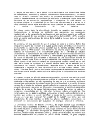 El campus, en este sentido, es el ámbito donde transcurre la vida universitaria, fuente
de conocimiento, enseñanza y reflexión disciplinaria e interdisciplinaria y, por tanto,
tiene un alcance cualitativo que supera un problema simplemente dimensional.
Involucra necesariamente circunstancias de ubicación y determina rasgos espaciales
distintivos de su concepción arquitectónica y urbanística. En este sentido, su
significado cultural, la complejidad de sus funciones educacionales y la escala de la
masa estudiantil que se reúne y desplaza en forma colectiva por su interior constituyen
la         medida          determinante        de        sus         espacios.

Del mismo modo, dado la diversificada dotación de servicios que requiere su
funcionamiento, la densidad de población que representa, sus necesidades
habitacionales y de transporte, la planificación de este conjunto supone un problema
urbanístico especial. En este sentido el campus, afirma Behm (1969: 1077), se define
como un recinto aparte, alejado del centro de la ciudad, a menudo como un complejo
autosuficiente.

Sin embargo, en esta posición de que el campus se basta a sí mismo, Behm deja
entrever una suerte de oposición a la ciudad que lo origina en tanto puede incentivar
precisamente su aislamiento urbano, cuestión que G. Canella (1968a: CXXVII) ha
definido como la "Anti-ciudad". Este fenómeno se origina según Behm por varios
factores: el recogimiento y la concentración propia de la actividad de estudios
universitarios, la concentración de parte importante de las dependencias universitarias
y la conquista de su autonomía académica y administrativa que resguarda su libertad
de acción son factores que posibilitan la necesidad de una organización espacial en
equilibrio interno. Este punto es el que determina una composición espacial más o
menos común en la forma de centros de convergencia situados dentro de un área
total. Esta suerte de oposición a la ciudad, estima Behm, se da también por la
concurrencia de factores contrapuestos: "apertura hacia el medio de la acción
universitaria, y segregación física del campus en el enclave urbano" (Behm, 1969:
1077). Como sea, estos factores son los que determinarán la planificación universitaria
y en consecuencia tendrán efectos sobre la sociología de la universidad que se desea
promover.

Al respecto, durante los años 60, el pensamiento político y cultural internacional tendrá
gran impacto sobre la educación superior en Chile al redefinirse su papel cultural y su
incidencia en las políticas sociales nacionales. La idea de una universidad autónoma
con grandes pretensiones de autosuficiencia funcional impulsará la creación de varios
campus. En el diseño de varios de sus ejemplos toma relevancia el reconocimiento de
un centro jerárquico –salvando las diferencias– muy parecido al significado espacial de
la plaza de armas en la ciudad latinoamericana, donde las gentes se reúnen y
comparten resguardadas por las más altas funciones urbano-universitarias. Esta
rememoración de los poderes públicos configurando el núcleo del asentamiento es la
cuestión que también se puede identificar a través de las nuevas composiciones
urbanas en boga que reconocen "el corazón de la ciudad", una forma que será
característica de estos recintos en Chile. Los planes reguladores universitarios se
ordenaron en consecuencia por supuestos de jerarquía funcional y simbólica.

La Universidad Técnica del Estado (1957-62), de origen estatal, cuya orientación
académica estaba destinada a satisfacer la demanda de formación profesional para el
desarrollo industrial y tecnológico del país, ocupó terrenos del parque Quinta Normal
en Santiago. Los arquitectos encargados de desarrollar el proyecto fueron Carlos
Bresciani, Héctor Valdés, Fernando Castillo y Carlos García Huidobro, los mismos que
entonces desarrollaban en paralelo la Unidad Vecinal Portales, un gran complejo
 