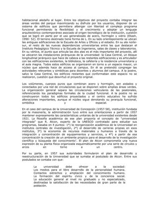habitacional aledaño al lugar. Entre los objetivos del proyecto contaba integrar las
áreas verdes del parque maximizando su disfrute por los usuarios, disponer de un
sistema de edificios que permitiera albergar con libertad el complejo programa
funcional permitiendo la flexibilidad y el crecimiento y adoptar un lenguaje
arquitectónico contemporáneo asociado al origen tecnológico de la institución, cuestión
que se logró en parte por el uso generalizado de acero, hormigón y vidrio (Eliash,
1990: 52). El terreno destinado tiene forma de L. En su lado orienteponiente se ubican
las antiguas edificaciones de la Escuela de Artes y Oficios y el estadio. En su ala norte-
sur, el resto de las nuevas dependencias universitarias entre las que destacan el
Instituto Pedagógico Técnico y la Escuela de Ingenieros, salas de clases y laboratorios.
En su vértice, el punto que articula las dos alas es el más importante del proyecto, allí
se ubicaron las instalaciones jerárquicas de la universidad: la Casa Central, un bloque
longitudinal jerárquico que hace de cabeza a las restantes edificaciones y es articulador
con las edificaciones existentes, la biblioteca, la cafetería y la residencia universitaria y
el aula magna. Todos estos edificios se organizaron en torno a un espacio mayor, un
núcleo que además hace de acceso al campus. En él se pretendió congregar las
actividades relevantes y simbólicas para docentes y alumnos del campus. A la postre,
salvo la Casa Central, los edificios restantes que conformaban este espacio no se
realizaron, cuestión que desvirtuó el proyecto original.

Los volúmenes, cuerpos puros que combinan acero y hormigón, son aislados y
conectados por una red de circulaciones que se disponen sobre amplias áreas verdes.
La organización general separa las circulaciones vehiculares de las peatonales,
referenciando los paradigmas formales de la ciudad funcional. A la postre no se
construyeron todos los edificios proyectados y el centro educativo ha sufrido
alteraciones importantes, aunque el núcleo sigue denotando su jerarquía funcional,
simbólica                     y                      espacial.

En el caso del campus de la Universidad de Concepción (1957-58), institución fundada
por la masonería, la administración tuvo entre sus orientaciones a partir de 1957
mantener expresamente las características unitarias de la universidad existentes desde
1921. La filosofía académica de ese plan proponía el concepto de "universidad
integrada" que R. Atcon, experto de la UNESCO contratado para estudiar sus
programas, basaba en 4 puntos: 1°) la reorganización académica de la Universidad en
institutos centrales de investigación, 2°) el desarrollo de carreras propias en esos
institutos, 3°) la economía de recursos materiales y humanos a través de la
integración y concentración de equipamientos y servicios, y 4°) a partir de esa
concentración la creación de un ambiente propicio para el desarrollo de la investigación
científica y búsqueda del conocimiento7. El plan de Atcon comprometía una nueva
expresión de su planta física organizada esquemáticamente por una serie de círculos y
arcos           en           torno          a           un            centro.

Por su parte, en 1957 sus autoridades formularon el plan de desarrollo y
reestructuración de la Universidad que se sumaba al postulado de Atcon. Entre sus
postulados se contaba con que:

         La      universidad     debe     ofrecer    a     la    sociedad:
         Los medios para el libre desarrollo de la personalidad humana.
         Contactos estrechos y ampliación del conocimiento humano.
         La formación del espíritu cívico y de la conciencia social.
         La educación general al nivel no graduado y no especializado,
         destinadaa la satisfacción de las necesidades de gran parte de la
         población.
 