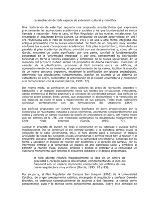 La ampliación de toda especie de extensión cultural y científica.

Una declaración de este tipo requería una respuesta arquitectónica que expresara
precisamente las aspiraciones académicas y sociales a los que launiversidad se sentía
llamada a responder. Para el caso, el Plan Regulador de las nuevas instalaciones fue
encargado al arquitecto Emilio Duhart. La propuesta de Duhart desarrollada en 1957
era respetuosa con el Plan de Brunner de 1931 y de una u otra forma integraba esa
antigua proposición con la nueva universidad. Se trató de un proyecto muy sensible
conforme las nuevas concepciones académicas. Este plan arquitectónico, formulado en
paralelo al plan académico de Atcon, coincidió con sus determinantes y, como afirma
García, encontró un doble significado: por una parte, justificó la fundamentación
conceptual de la "universidad integrada" y, por otra, comprometió su distribución
funcional en torno a valores espaciales y simbólicos de la nueva universidad. En la
memoria del proyecto Duhart señaló 10 propósitos de diseño esenciales: mantener el
carácter de la planificación, promover el fácil contacto entre los edificios, el
aprovechamiento de los terrenos, el aprovechamiento de los cerros, facilitar la creación
de un nuevo conjunto deportivo, establecer la zonificación por grupos pedagógicos,
determinar las circulaciones fundamentales, diseñar de acuerdo a un sistema de
estructuras en acero, suministrar la arborización de la ciudad universitaria y propender
a la comunicación con la ciudad (García, 1995: 77).

Del mismo modo, se zonificaron en otros sectores las áreas de recreación, deportes y
habitación y se marginó especialmente hacia sus bordes las circulaciones vehiculares,
dando preferencia al tráfico peatonal y al concepto de universidad-parque. Sus edificios se
ubicaron sobre amplias áreas verdes, que aseguraban el asoleamiento y la ventilación de
sus espacios así como el solaz y esparcimiento de sus parques. Todas estas cuestiones
coincidían  perfectamente      con    las    formulaciones   del   urbanismo    CIAM.

Los edificios propuestos por Duhart fueron diseñados en acero proporcionado por la
siderúrgica de Huachipato instalada a pocos kilómetros, abaratando considerablemente sus
costos y abriendo un campo inusitado de diseño en arquitectura en acero, del mismo modo
que los edificios de la UTE, una modalidad constructiva no desarrollada masivamente en
Chile          hasta        entonces          (García,        1995:          73).

Aunque el proyecto de Duhart no llegó a construirse en su totalidad y aunque sufrió
modificaciones (no se construyó el eje noreste-sureste, y la biblioteca central ocupó la
ubicación de la casa universitaria, etc.), el foro abierto pasó a constituir el espacio
articulador de todas las funciones cívicas universitarias y permite hasta hoy la reunión y el
encuentro colectivo organizado e informal de la comunidad universitaria. Simboliza por su
forma y ubicación el espacio de reunión por excelencia y el corazón del campus. Por su
intermedio entregó a la comunidad un espacio de alto significado social y simbólico al
permitir la reunión cívica, cultural, artística y política al entregar a la comunidad un
escenario monumental que fomenta el encuentro cotidiano y el debate programado.

         El Foro abierto resolvió magistralmente la idea de un centro de
         gravedad o corazón para la Universidad, complementando la idea del
         Campanil con un espacio imponente enmarcado por edificios de una
         nueva arquitectura muy unitaria (García, 1995: 82 y 83).

Por su parte, el Plan Regulador del Campus San Joaquín (1963) de la Universidad
Católica, de origen precisamente católico, encargado al arquitecto y profesor Germán
Brandes, se ordenaba conceptualmente de acuerdo a dos factores: la ciencia como
conocimiento puro y la técnica como conocimiento aplicado. Sobre este principio se
 