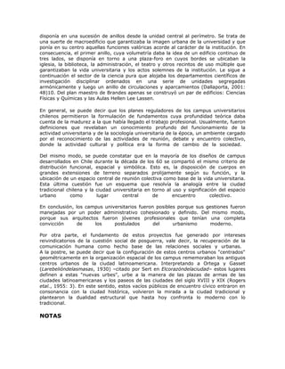 disponía en una sucesión de anillos desde la unidad central al perímetro. Se trata de
una suerte de macroedificio que garantizaba la imagen urbana de la universidad y que
ponía en su centro aquellas funciones valóricas acorde al carácter de la institución. En
consecuencia, el primer anillo, cuya volumetría daba la idea de un edificio continuo de
tres lados, se disponía en torno a una plaza-foro en cuyos bordes se ubicaban la
iglesia, la biblioteca, la administración, el teatro y otros recintos de uso múltiple que
garantizaban la vida universitaria y los actos solemnes de la institución. Le sigue a
continuación el sector de la ciencia pura que alojaba los departamentos científicos de
investigación disciplinar ordenados en una serie de unidades segregadas
armónicamente y luego un anillo de circulaciones y aparcamientos (Dallaporta, 2001:
48)10. Del plan maestro de Brandes apenas se construyó un par de edificios: Ciencias
Físicas y Químicas y las Aulas Hellen Lee Lassen.

En general, se puede decir que los planes reguladores de los campus universitarios
chilenos permitieron la formulación de fundamentos cuya profundidad teórica daba
cuenta de la madurez a la que había llegado el trabajo profesional. Usualmente, fueron
definiciones que revelaban un conocimiento profundo del funcionamiento de la
actividad universitaria y de la sociología universitaria de la época, un ambiente cargado
por el reconocimiento de las actividades de reunión, debate y encuentro colectivo,
donde la actividad cultural y política era la forma de cambio de la sociedad.

Del mismo modo, se puede constatar que en la mayoría de los diseños de campus
desarrollados en Chile durante la década de los 60 se compartió el mismo criterio de
distribución funcional, espacial y simbólica. Esto es, la disposición de cuerpos en
grandes extensiones de terreno separados prolijamente según su función, y la
ubicación de un espacio central de reunión colectiva como base de la vida universitaria.
Esta última cuestión fue un esquema que resolvía la analogía entre la ciudad
tradicional chilena y la ciudad universitaria en torno al uso y significación del espacio
urbano       como        lugar      central      de       encuentro       colectivo.

En conclusión, los campus universitarios fueron posibles porque sus gestiones fueron
manejadas por un poder administrativo cohesionado y definido. Del mismo modo,
porque sus arquitectos fueron jóvenes profesionales que tenían una completa
convicción      de    los     postulados       del     urbanismo     moderno.

Por otra parte, el fundamento de estos proyectos fue generado por intereses
reivindicatorios de la cuestión social de posguerra, vale decir, la recuperación de la
comunicación humana como hecho base de las relaciones sociales y urbanas.
A la postre, se puede decir que la configuración de estos centros urbanos "centrados"
geométricamente en la organización espacial de los campus rememoraban los antiguos
centros urbanos de la ciudad latinoamericana. Interpretando a Ortega y Gasset
(Larebelióndelasmasas, 1930) –citado por Sert en Elcorazóndelaciudad– estos lugares
definen a estas "nuevas urbes", urbe a la manera de las plazas de armas de las
ciudades latinoamericanas y los paseos de las ciudades del siglo XVIII y XIX (Rogers
etal., 1955: 3). En este sentido, estos vacíos públicos de encuentro cívico entraron en
consonancia con la ciudad histórica, volvieron la mirada a la ciudad tradicional y
plantearon la dualidad estructural que hasta hoy confronta lo moderno con lo
tradicional.

NOTAS
 
