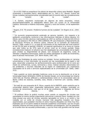 1
 En el VIII CIAM se presentaron los planos de desarrollo urbano para Medellín, Bogotá
(Colombia) y Chimbote (Perú), desarrollados por J.L. Sert y P.L. Wiener. Fueron las
únicas ciudades latinoamericanas consideradas para el evento bajo las consideraciones
del            "corazón             de            la             ciudad".

2
   E. Duhart, arquitecto involucrado en algunos de estos proyectos, incluía
Elcorazóndelaciudaden su bibliografía básica para sus cursos en la Universidad
Católica. Entrevista a Roberto Goycoolea, alumno y socio de Duhart, 14 de septiembre
de                                       2006.

3
 Rogers, E.N. "El corazón: Problema humano de las ciudades". En Rogers et al., 1955:
69).

4
  "Un aumento progresivamente acelerado se aprecia, también, con respecto a la
población universitaria, conforme a las informaciones referidas al último decenio. En
efecto, para 414.061 alumnos matriculados en 1957 se verifica un total de 610.433 en
1962, que alcanza a 781.942 en 1965 (UNESCO. PP. para Extensión y Mejoramiento de
la Educación Primaria en América Latina. Informe de la Comisión de Evaluación,
febrero, 1966, cuadro U-1). La tasa de crecimiento en las matrículas del nivel superior
es del 92,3% para el período 1956/65, en especial significativa si se toma en cuenta
que este índice es de 57% para el primer nivel en el mismo período. Estas
constataciones traducen el esfuerzo que han desplegado las universidades de la región
para ampliar su disponibilidad de plazas. Con excepción de Argentina, Cuba, El
Salvador y República Dominicana, todos los países sobrepasan el 100% de incremento,
para el período mencionado" (Cfr. Behm Rosas, 1967: 66).

5
  Entre las finalidades de estos centros se contaba: formar profesionales en carreras
universitarias a nivel intermedio, de acuerdo con las necesidades de la región y del
país; desarrollar programas de perfeccionamiento para profesionales de la zona por
medio de conferencias, cursos, seminarios y otros; realizar estudios relacionados con
los problemas y recursos naturales de la región en colaboración con organismos
interesados de la zona o servicios especializados de la universidad (Cfr. Salas, 1966:
315).

6
  Esta cuestión ya tenía ejemplos históricos como lo era la distribución en el de la
Universidad Kaiser-Whilhelms (1878) de Daniele Donghi, en la Universidad de Virginia
(1817-26) de Thomas Jefferson y contemporáneos como en la Universidad Libre de
Berlín (1963) de Joedicke, Candillis, Josic, Woods y Krammer (Cfr. Canella, 1968b:
16-19).

7
 Se trató de una propuesta de R. Atcon, experto de la UNESCO, quien sostenía que la
universidad debería estar organizada básicamente sobre unidades centradas en
campos de conocimiento, más que en el de las profesiones e integrada de forma
horizontal             (García,              1995:              74).
8
   "El profesor Atcon la graficó muchas veces usando un esquema de círculos que
expresaban al mismo tiempo organización estructural y posición física: trazaba con una
línea gruesa una serie de círculos secantes agrupados en torno a un centro y los
rodeaba con un anillo de círculos menores más pequeños trazados con líneas
segmentadas, que quedaban inscritos en otros mayores dibujados con línea muy fina.
Explicaba que en el centro estaba la dirección académica universitaria; que los círculos
secantes mayores de línea gruesa eran los institutos reinvestigación; que los pequeños
en el anillo eran las escuelas profesionales; y que los finos más grandes eran las áreas
 
