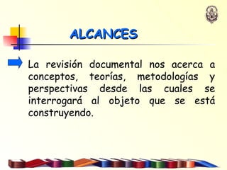 La revisión documental nos acerca a conceptos, teorías, metodologías y perspectivas desde las cuales se interrogará al objeto que se está construyendo.   ALCANCES 