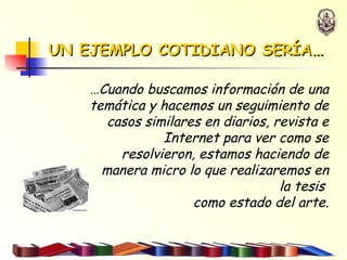 UN EJEMPLO COTIDIANO SERÍA … … Cuando buscamos información de una temática y hacemos un seguimiento de casos similares en diarios, revista e Internet para ver como se resolvieron, estamos haciendo de manera micro lo que realizaremos en la tesis  como estado del arte. 