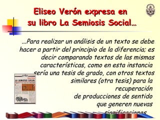 Eliseo Verón   expresa en  su libro La Semiosis Social… … Para realizar un análisis de un texto se debe hacer a partir del principio de la diferencia; es decir comparando textos de las mismas características, como en esta instancia  sería una tesis de grado, con otros textos similares (otra tesis) para la  recuperación  de producciones de sentido  que generen nuevas  significaciones.   