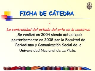 “ La centralidad del estado del arte en la construcción del objeto de estudio”   . Se realizó en 2004 siendo actualizado posteriormente en 2008 por la Facultad de Periodismo y Comunicación Social de la Universidad Nacional de La Plata.   FICHA DE CÁTEDRA 