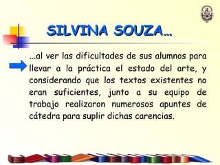 … al ver las dificultades de sus alumnos para llevar a la práctica el estado del arte, y considerando que los textos existentes no eran suficientes, junto a su equipo de trabajo realizaron numerosos apuntes de cátedra para suplir dichas carencias. SILVINA SOUZA… 