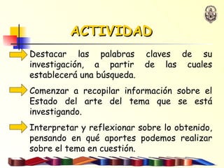 ACTIVIDAD Destacar las palabras claves de su investigación, a partir de las cuales establecerá una búsqueda. Comenzar a recopilar información sobre el Estado del arte del tema que se está investigando. Interpretar y reflexionar sobre lo obtenido, pensando en qué aportes podemos realizar sobre el tema en cuestión.  